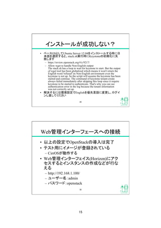 15	
インストールが成功しない？	
•  ベースOSとしてUbuntu Server 12.04をインストールする時に日
本語を選択すると、stack.sh実行時にKeystoneの初期化に失
敗します
–  https://review.openstack.org/#/c/9217/	
–  Allow wget to handle Non-English output
The stack.sh has a loop to wait for keystone to start. But the output
of wget tool has been globalized which means it won't return the
English word 'refused' on Non-English environment even the
keystone is not up. So the script will assume the keystone has been
started and continue. The command of keystone tenant-create
always failed immediately after skipping this loop since it require
keystone to be started to authenticate. That's why you can see
authentication error in the log because the tenant information
was not correctly set up.
•  解決するには環境設定でEnglishを優先言語に変更し、ログイ
ンし直してください
29	
Web管理インターフェースへの接続	
•  以上の設定でOpenStackの導入は完了
•  テスト用にイメージが登録されている
–  CirrOSが動作する
•  Web管理インターフェイス(Horizon)にアク
セスするとインスタンスの作成などが行な
える
–  http://192.168.1.100/
–  ユーザー名：admin
–  パスワード：openstack
30	
 