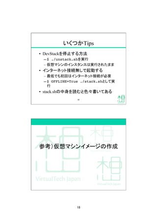 18	
いくつかTips	
•  DevStackを停止する方法
– $ ./unstack.shを実行
–  仮想マシンのインスタンスは実行されたまま
•  インターネット接続無しで起動する
–  最低でも初回はインターネット接続が必要
– $ OFFLINE=True ./stack.shとして実
行
•  stack.shの中身を読むと色々書いてある
35	
参考）仮想マシンイメージの作成	
 