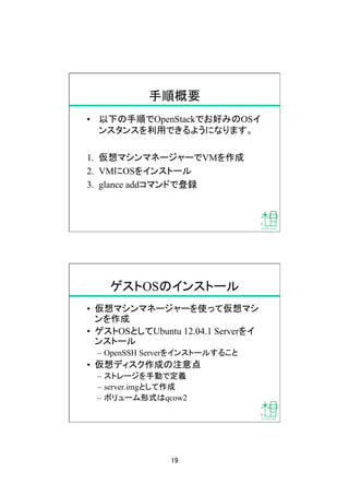 19	
手順概要	
•  以下の手順でOpenStackでお好みのOSイ
ンスタンスを利用できるようになります。
1.  仮想マシンマネージャーでVMを作成
2.  VMにOSをインストール
3.  glance addコマンドで登録	
ゲストOSのインストール	
•  仮想マシンマネージャーを使って仮想マシ
ンを作成
•  ゲストOSとしてUbuntu 12.04.1 Serverをイ
ンストール
–  OpenSSH Serverをインストールすること
•  仮想ディスク作成の注意点
–  ストレージを手動で定義
–  server.imgとして作成
–  ボリューム形式はqcow2
 