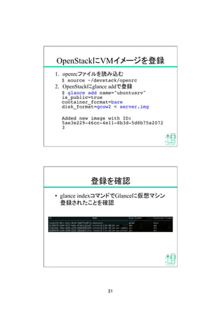 21	
OpenStackにVMイメージを登録	
1.  openrcファイルを読み込む	
$ source ~/devstack/openrc!
2.  OpenStackにglance addで登録
$ glance add name="ubuntusrv"
is_public=true
container_format=bare
disk_format=qcow2 < server.img!
Added new image with ID:
5ae3e229-46cc-4e11-8b3d-5d8b75a2072
3!
登録を確認	
•  glance indexコマンドでGlanceに仮想マシン
登録されたことを確認	
 