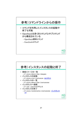 27	
参考）コマンドラインからの操作	
•  コマンドを利用したインスタンスの起動や
終了も可能
•  OpenStackは多くのコマンドとサブコマンド
から構成されている
–  OpenStack標準コマンド
–  Euca2oolsコマンド
参考）インスタンスの起動と終了	
•  登録イメージの一覧
–  # euca-describe-images!
•  インスタンスの起動
–  # euca-run-instance AMIのID!
•  インスタンスの一覧
–  # euca-describe-instances!
•  インスタンスへ接続
–  # ssh user@IPアドレス!
•  インスタンスの終了
–  # euca-terminate-instances インスタンス
ID	
 