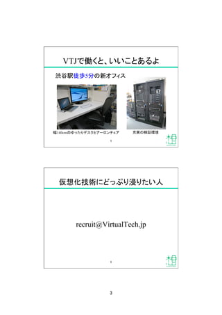 3	
VTJで働くと、いいことあるよ	
渋谷駅徒歩5分の新オフィス	
5	
幅140cmのゆったりデスクとアーロンチェア	
 充実の検証環境	
仮想化技術にどっぷり浸りたい人	
recruit@VirtualTech.jp	
6	
 