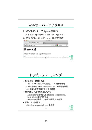 34	
Webサーバーにアクセス	
1.  インスタンス上でApacheを実行
$ sudo apt-get install apache2!
2.  クライアントからサーバーにアクセス
67	
トラブルシューティング	
•  何かうまく動作しない
–  イメージサービスは処理完了に時間がかかる
–  Web管理インターフェースでサービス状態を確認
–  topコマンドでプロセス状態を確認
•  ログはどれを見ればいい？
–  /var/log/nova/ディレクトリのnova-compute.log、
nova-api.logあたりを見る
–  DevStackの場合、ログは別途設定が必要
•  ドキュメントは？
–  http://docs.openstack.org/ を参照	
68	
 