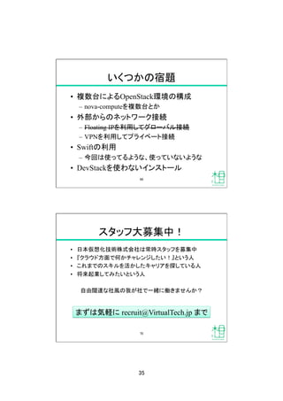 35	
いくつかの宿題	
•  複数台によるOpenStack環境の構成
–  nova-computeを複数台とか
•  外部からのネットワーク接続
–  Floating IPを利用してグローバル接続
–  VPNを利用してプライベート接続
•  Swiftの利用
–  今回は使ってるような、使っていないような
•  DevStackを使わないインストール	
69	
スタッフ大募集中！	
•  日本仮想化技術株式会社は常時スタッフを募集中
•  『クラウド方面で何かチャレンジしたい！』という人
•  これまでのスキルを活かしたキャリアを探している人
•  将来起業してみたいという人
自由闊達な社風の我が社で一緒に働きませんか？
70	
まずは気軽に recruit@VirtualTech.jp まで
 