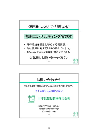 36	
仮想化について相談したい	
•  既存環境を仮想化移行する概要設計
•  他社提案に対する「セカンドオピニオン」
•  もちろんOpenStack構築・カスタマイズも
無料コンサルティング実施中
お気軽にお問い合わせください
71	
お問い合わせ先	
「仮想化環境を構築したいが、どこに相談すればいいの？」	
まずは我々にご相談ください	
http://VirtualTech.jp/	
sales@VirtualTech.jp	
03-6419-7841	
72	
 