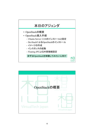 4	
本日のアジェンダ	
•  OpenStackの概要
•  OpenStack導入手順
–  Ubuntu Server 12.04のインストールと設定
–  DevStackによるOpenStackのインストール
–  イメージの作成
–  インスタンスの起動
–  Floating IPによる外部接続設定
まずはOpenStackを体験してみたい人向け	
7	
OpenStackの概要	
 