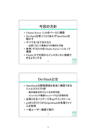 7	
今回の方針	
•  Ubuntu Server 12.04をベースに構築
•  DevStackを使ってとりあえずOpenStackを
動かす
•  すべてを1台でまかなう
–  必要に応じて複数台での構成も可能
•  参考）ゲストOSをUbuntu Server 12.04.1で
構築
•  Floatin IPで外部からインスタンスに接続で
きるようにする	
13	
DevStackとは	
•  OpenStackの開発環境を容易に構築できる
シェルスクリプト群
–  動作検証目的でも十分利用可能
–  All in Oneや複数Novaノードなど各種形態
•  必要となるパッケージをaptでインストール
•  gitのリポジトリからOpenStackの各種ファイ
ルを取得
•  一般ユーザー権限で実行	
14	
 
