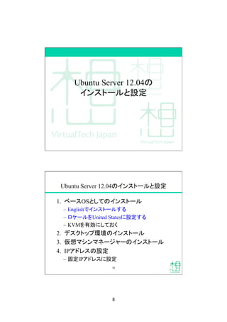 8	
Ubuntu Server 12.04の
インストールと設定	
Ubuntu Server 12.04のインストールと設定	
1.  ベースOSとしてのインストール
–  Englishでインストールする
–  ロケールをUnited Statesに設定する
–  KVMを有効にしておく
2.  デスクトップ環境のインストール
3.  仮想マシンマネージャーのインストール
4.  IPアドレスの設定
–  固定IPアドレスに設定	
16	
 