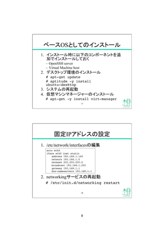 9	
ベースOSとしてのインストール	
1.  インストール時に以下のコンポーネントを追
加でインストールしておく
–  OpenSSH server
–  Virtual Machine host
2.  デスクトップ環境のインストール
# apt-get update!
# aptitude -y install  
ubuntu-desktop!
3.  システムの再起動
4.  仮想マシンマネージャーのインストール
# apt-get -y install virt-manager!
17	
固定IPアドレスの設定	
1.  /etc/network/interfacesの編集
2.  networkingサービスの再起動
# /etc/init.d/networking restart!
auto eth0!
iface eth0 inet static!
!address 192.168.1.100!
!network 192.168.1.0!
!netmask 255.255.255.0!
!broadcast 192.168.1.255!
!gateway 192.168.1.1!
!dns-nameservers 192.168.1.1!
18	
 