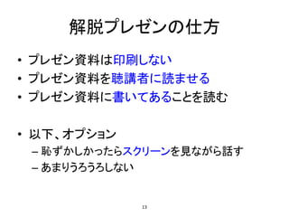 解脱プレゼンの仕方
• プレゼン資料は印刷しない
• プレゼン資料を聴講者に読ませる
• プレゼン資料に書いてあることを読む
• 以下、オプション
– 恥ずかしかったらスクリーンを見ながら話す
– あまりうろうろしない
13
 
