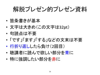 解脱プレゼン的プレゼン資料
• 箇条書きが基本
• 文字は大きめ（この文字は32pt）
• 句読点は不要
• 「です」「ます」「する」などの文末は不要
• 行折り返ししたら負け（2回目）
• 聴講者に読んで欲しい部分を青に
• 特に強調したい部分を赤に
16
 