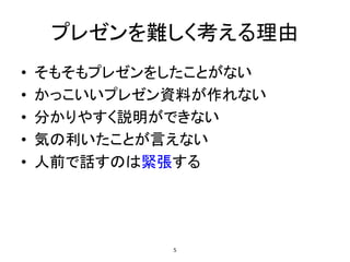 プレゼンを難しく考える理由
• そもそもプレゼンをしたことがない
• かっこいいプレゼン資料が作れない
• 分かりやすく説明ができない
• 気の利いたことが言えない
• 人前で話すのは緊張する
5
 