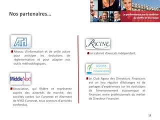 Nos partenaires…




 Réseau d’information et de veille active
                                               un cabinet d’avocats indépendant.
 pour anticiper les évolutions de
 réglementation et pour adapter nos
 outils méthodologiques.



                                               Le Club Agora des Directeurs Financiers
                                               est un lieu régulier d’échanges et de
                                               partages d’expériences sur les évolutions
 Association, qui fédère et représente
                                               de l’environnement économique et
 auprès des autorités de marché, des
                                               financier, entre professionnels du métier
 sociétés cotées sur Euronext et Alternext
                                               de Directeur Financier.
 de NYSE-Euronext, tous secteurs d’activités
 confondus.


                                                                                           12
 