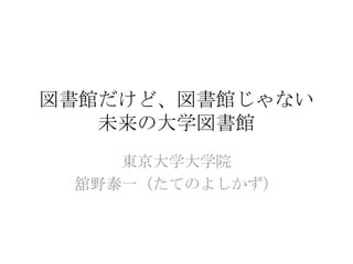 図書館だけど、図書館じゃない
   未来の大学図書館
    東京大学大学院
 舘野泰一（たてのよしかず）
 