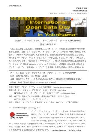 報道関係者各位
                                                            記者発表資料
                                                          平成25年2月20日
                                       横浜オープンデータソリューション発展委員会




      2.23インターナショナル・オープンデータ・デー in YOKOHAMA
                               開催のお知らせ
「International Open Data Day」の2月23日(土)、オープンデータ推進に取り組む世界中の約90の
都市と連携し「2.23インターナショナル・オープンデータ・デー in YOKOHAMA」を開催します。
公共データの共有や活用における先進事例を学び、課題解決に役立つ情報活用の仕組みを考え、
開発する「オープンデータハッカソン＆アイディアソン vol.2」のほか、オープンデータを活用し
たスマホアプリを使う「横浜街歩きアプリ体験ツアー」、横浜の地域資源をWikipediaに掲載する
ワークショップ「横浜をWikipediaタウンにしよう！街歩き」、成果報告を行い懇親を深めるオー
プンデータパーティーを開催し、オープンデータを実践する横浜の取組みを世界に発信します。


 タイトル： 2.23インターナショナル・オープンデータ・デー in YOKOHAMA
 日時：2013年2月23日（土）10:00∼20:30
 会場：横浜マリンタワー、さくらWORKS＜関内＞、横浜市中央図書館会議室 ほか 
 参加費：無料（懇親会 前売り1,500円・当日2,000円）

主催：横浜オープンデータソリューション発展委員会  http://yokohamaopendata.jp
共催：オープン・ナレッジ・ファウンデーション・ジャパン http://okfn.jp
   NPO法人リンクト・オープン・データ・イニシアティブ http://linkedopendata.jp
協力：NPO法人横浜シティガイド協会、横浜市中央図書館、リスト株式会社
   NPO法人横浜コミュニティデザイン・ラボ
後援： 横浜市 、オープンデータ流通推進コンソーシアム、 LODチャレンジ実行委員会


▽「International Open Data Day」とは

                      インターナショナル・オープンデータ・デイは、世界中の国や都市で
                      推進されるオープンデータへの取り組みをさらに発展させるために2
                      月23日に世界中で一斉に開催されるオープンデータ普及イベントで、
                      今回が3回目の開催。世界中で約90の都市がエントリーしており、オ
ープンデータを活用した課題解決イベントなどが同時開催されます。日本では横浜のほか、東京、
千葉、名古屋、       江、青森、会津若松などで開催されます。各地のイベント会場をインターネッ
トの生放送でつなぐ連携企画も予定されています。  http://opendataday.org http://odhd13.okfn.jp
 