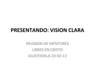 PRESENTANDO: VISION CLARA

     REUNION DE MENTORES
        LIBRES EN CRISTO
      GUATEMALA 23-02-13
 