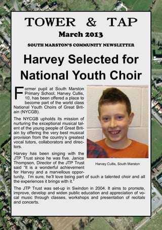 TOWER & TAP
                        March 2013
       SOUTH MARSTON’S COMMUNITY NEWSLETTER


   Harvey Selected for
   National Youth Choir
F
      ormer pupil at South Marston
      Primary School, Harvey Cullis,
      10, has been offered a place to
      become part of the world class
National Youth Choirs of Great Brit-
ain (NYCGB).
The NYCGB upholds its mission of
nurturing the exceptional musical tal-
ent of the young people of Great Brit-
ain by offering the very best musical
provision from the country’s greatest
vocal tutors, collaborators and direc-
tors.
Harvey has been singing with the
JTP Trust since he was five. Janice
Thompson, Director of the JTP Trust          Harvey Cullis, South Marston
said “It is a wonderful achievement
for Harvey and a marvellous oppor-
tunity. I’m sure, he’ll love being part of such a talented choir and all
the experiences it brings with it.”
The JTP Trust was set-up in Swindon in 2004. It aims to promote,
improve, develop and widen public education and appreciation of vo-
cal music through classes, workshops and presentation of recitals
and concerts.


                   towerandtap@southmarston.org.uk
 