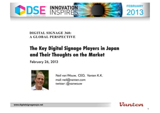 FEBRUARY

                                                               2013

              DIGITAL SIGNAGE 360:
              A GLOBAL PERSPECTIVE


              The Key Digital Signage Players in Japan
              and Their Thoughts on the Market
              February 26, 2013



                             Neil van Wouw, CEO, Vanten K.K.
                             mail: neil@vanten.com
                             twitter: @vanwouw




www.digitalsignageexpo.net
                                                                          1
 