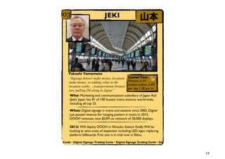 03                            JEKI                       ɽ




   Takashi Yamamoto
   Signage doesn't make money, locations Camel Fact
   make money. so adding value to the            Shinjuku is #1
                                                 busiest station. 3.6M
   location works. ...transportation (trains)
                                                 per day. 1.3B per yr.
   now pulling DS along in Japan
    Who: Marketing and communications subsidiary of Japan Rail
    (Jeki). Japan has 81 of 100 busiest trains stations world-wide,
    including all top 23.

    What: Digital signage in trains and stations since 2002. Digital
    just passed revenue for hanging posters in trains in 2012.
    DOOH revenues now $53M on network of 20,000 displays.

    2013: Will deploy DOOH in Shinjuku Station ?nally. Will be
    looking at next areas of expansion including LED signs replacing
    platform billboards. First one is in trial now in Ebisu.

Cards?Digital Signage Trading Cards?Digital Signage Trading Cards?Dig



                                                                         13
 