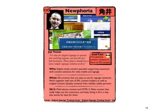 06                  Newphoria                           Ǿ




   Joji Tsunoi
    Its time for digital signage to spread  Cool Fact
                                             First Japanese
    into outlying regions, not just the key
                                             content company to
    hub locations. These places should use a
                                             focus on DS content!
    more simple signage solution at first.

    Who: Digital media content specialist supporting customers
    with content solutions for web, mobile and signage.

    What: DS contents that are easy to use for signage networks.
    Work together with lots of SPs, content holders as well as
    original content. Quality contents from reliable, stable partners.

    2013: Multi-device content and HTML 5. Make content that
    really helps out the customers, and keep doing it all in a way
    that works for best for them.

Cards?Digital Signage Trading Cards?Digital Signage Trading Cards?Dig



                                                                         16
 