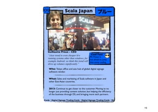 09                  Scala Japan                       ץ`




   Guillaume Proux - CEO
   clear trend to even cheaper h/w            Cool Fact
                                             Mr. Proux is
   running systems other than windows, for
                                             not afraid to jump
   example Android. we think this trend will into some coding.
   drive up volumes significantly.

    Who: Tokyo of?ce and asia hub of global digital signage
    software vendor.

    What: Sales and marketing of Scala software in Japan and
    other East Asian countries.

    2013: Continue to get closer to the customer. Moving to no
    longer just providing content solution, but helping the ef?ciency
    of the business through DS, and bringing more tech partners.

Cards?Digital Signage Trading Cards?Digital Signage Trading Cards?Dig



                                                                        19
 