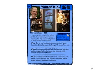 10                  Vanten K.K.                         




   Neil van Wouw - CEO
   Digital Signage in Japan has taken a       Camel Fact
                                               Turned down
   few hits, but it keeps on growing and
                                               chance to pick up
   maturing. The shift towards Digital in    World Cup for this!
   all things media cant be stopped.
    Who: One of very few independent companies in Japan,
    focused on Digital Signage and offering a full range of services.

    What: Providing cloud based PaaS / SaaS services with own
    platform, EngageMeda. Also supporting customers with
    content, operations and Ad sales.

    2013: Extending EngageMedia platform to support low end
    devices running Android. Add partners to broaden base of
    signage solutions available to customers.

Cards?Digital Signage Trading Cards?Digital Signage Trading Cards?Dig



                                                                        20
 