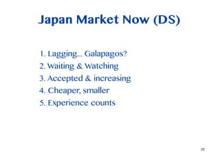 Japan Market Now (DS)

1. Lagging... Galapagos?
2. Waiting & Watching
3. Accepted & increasing
4. Cheaper, smaller
5. Experience counts




                           22
 