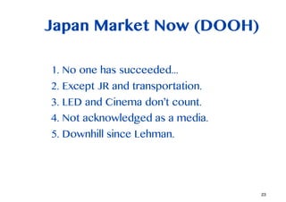 Japan Market Now (DOOH)

1. No one has succeeded...
2. Except JR and transportation.
3. LED and Cinema dont count.
4. Not acknowledged as a media.
5. Downhill since Lehman.




                                   23
 
