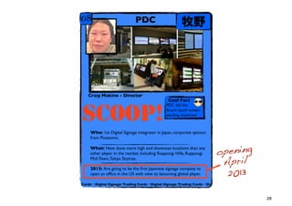 08                           PDC                      Ұ




   Craig Makino - Director
                                               Cool Fact
    From a global perspective we have        PDC did the


SCOOP!
    hardware, but nobody is trying to go
    outside of Japan... also lack of global
    players... small footprint for Samsung,
    LG. Japan is still a Galapagos.
                                              Acure touch screen
                                              vending machines!



    Who: 1st Digital Signage integrator in Japan, corporate spinout
    from Panasonic.


                                                                        opening
    What: Have done more high end showcase locations than any
    other player in the market, including Roppongi Hills, Roppongi

                                                                         April
    Mid-Town, Tokyo Skytree.


                                                                          2013
    2013: Are going to be the ?rst Japanese signage company to
    open an of?ce in the US with view to becoming global player.

Cards?Digital Signage Trading Cards?Digital Signage Trading Cards?Dig



                                                                                  28
 