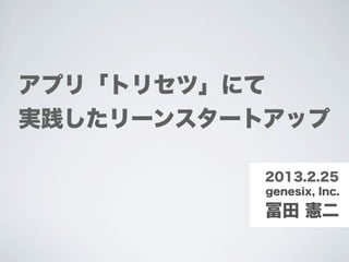 アプリ「トリセツ」にて
実践したリーンスタートアップ

           2013.2.25
           genesix, Inc.

           冨田 憲二
 