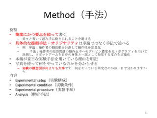 Method（手法）
役割
• 簡潔にかつ要点を絞って書く
    – 長々と書いて読み手に飽きられることを避ける
•   具体的な提案手法・オリジナリティは序論ではなく手法で述べる
    – 例 序論：操作者の脳活動を計測して操作性を定量化
    –   手法：操作者の頭頂間溝の脳内血中ヘモグロビン濃度を光トポグラフィを用いて
      計測し，ロボットアームを自身の身体と一部として知覚する度合を定量化
•   本稿が妥当な実験手法を用いている理由を明記
•   写真を使って何をやっているのかを分からせる
    – 実験の概念図が何よりも大事です．何をやっている研究なのかが一目で分かりますか
      ら．
内容
• Experimental setup（実験構成）
• Experimental condition（実験条件）
• Experimental procedure（実験手順）
• Analysis（解析手法）



                                           11
 