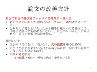 論文の改善方針
自分で自分の論文をチェックする時間が一番大切．
• 必ず白黒で印刷して全部読み直してから，添削者に送って下
  さい．
• とりあえず書き上げられたから相手に送りつける論文では，
  何時まで経っても採択されないし，自分のレベルも上がりま
  せん．従って執筆自体が無意味．

添削の方針
• 文法や「てにをは」ではなく，文の位置を中心に添削．
• どこにどの文が来ているべきかが分かれば，何の文が足りて
  いないのかも分かるはず．
• 添削の優先順位
 – 文の位置（流れ）＞研究の内容・矛盾点＞文法


                                16
 