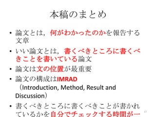 本稿のまとめ
• 論文とは，何がわかったのかを報告する
  文章
• いい論文とは，書くべきところに書くべ
  きことを書いている論文
• 論文は文の位置が最重要
• 論文の構成はIMRAD
  （Introduction, Method, Result and
  Discussion）
• 書くべきところに書くべきことが書かれ
                                      17
  ているかを自分でチェックする時間が一
 