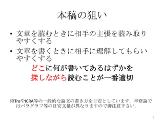 本稿の狙い
• 文章を読むときに相手の主張を読み取り
  やすくする
• 文章を書くときに相手に理解してもらい
  やすくする
    どこに何が書いてあるはずかを
    探しながら読むことが一番適切


※TroやICRA等の一般的な論文の書き方を目安としています．卒修論で
  はパラグラフ等の目安文量が異なりますので御注意下さい．

                                      2
 