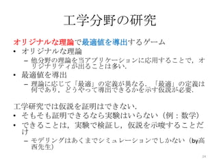 工学分野の研究
オリジナルな理論で最適値を導出するゲーム
• オリジナルな理論
 – 他分野の理論を当アプリケーションに応用することで，オ
   リジナリティが出ることは多い．
• 最適値を導出
 – 理論に応じて「最適」の定義が異なる．「最適」の定義は
   何であり，どうやって導出できるかを示す仮説が必要．

工学研究では仮説を証明はできない．
• そもそも証明できるなら実験はいらない（例：数学）
• できることは，実験で検証し，仮説を示唆することだ
  け
 – モデリングはあくまでシミュレーションでしかない（by高
   西先生）
                             24
 