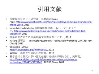引用文献
•   医療福祉ロボット研究者 小林洋のHome
    Page, http://www.yokobayashi.info/tips/tips/aideawo-ming-quenisurukotono-
    zhong-yaosa, 2013
•   Inoue Methods Mentorの地域医療学ホームページへようこ
    そ, http://www.chiikiiryo.jp/inoue-methods/inoue-methods/main-text-
    sequence/, 2013
•   理系研究者のための英語論文の書き方セミナー, 2012
•   Nature 講習会 Microsoft PowerPoint - Foundation Workshop Day 1 for PDF
    (Todai), 2012
•   Wikipedia IMRAD
    http://ja.wikipedia.org/wiki/IMRAD, 2013
•   森博嗣，喜嶋先生の静かな世界，2010
•   科学者でも数式が多い論文を避ける傾向が明らかに、英研究，
    http://www.afpbb.com/article/environment-science-it/science-
    technology/2886435/9176242 , AFP BB News, 2012


                                                                            26
 