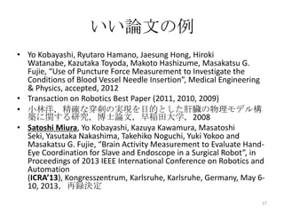 いい論文の例
• Yo Kobayashi, Ryutaro Hamano, Jaesung Hong, Hiroki
  Watanabe, Kazutaka Toyoda, Makoto Hashizume, Masakatsu G.
  Fujie, “Use of Puncture Force Measurement to Investigate the
  Conditions of Blood Vessel Needle Insertion”, Medical Engineering
  & Physics, accepted, 2012
• Transaction on Robotics Best Paper (2011, 2010, 2009)
• 小林洋，精確な穿刺の実現を目的とした肝臓の物理モデル構
  築に関する研究，博士論文，早稲田大学，2008
• Satoshi Miura, Yo Kobayashi, Kazuya Kawamura, Masatoshi
  Seki, Yasutaka Nakashima, Takehiko Noguchi, Yuki Yokoo and
  Masakatsu G. Fujie, “Brain Activity Measurement to Evaluate Hand-
  Eye Coordination for Slave and Endoscope in a Surgical Robot”, in
  Proceedings of 2013 IEEE International Conference on Robotics and
  Automation
  (ICRA’13), Kongresszentrum, Karlsruhe, Karlsruhe, Germany, May 6-
  10, 2013，再録決定
                                                                  27
 