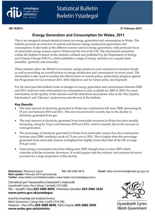 SB 19/2013                                                                                 27 February 2013

                   Energy Generation and Consumption for Wales, 2011
     This is an inaugural annual statistical report on energy generation and consumption in Wales. The
     bulletin presents an overview of current and historic energy production/generation and
     consumption. It also looks at the different sources used in energy generation, with particular focus
     on renewable energy sources used in Wales and the rest of the UK. The information presented
     within the bulletin is based on the statistics collated and published by the Department of Energy
     and Climate Change (DECC), which publishes a range of energy statistics on a regular basis
     (monthly, quarterly and annually).

     These statistics allow the Welsh Government, energy producers and consumers to monitor trends,
     as well as providing an overall picture of energy production and consumption in recent years. The
     information is also used to monitor the effectiveness of current policy, particularly progress against
     the Programme for Government 2011 -2016 objectives and for future policy development

     For the most part this bulletin looks at changes in energy generation and consumption between 2004
     and 2011, however some information on consumption is only available for 2005 to 2010. For more
     information on the quality of the statistics and the definitions used please refer to the ‘Key Quality
     Information’ and ‘Glossary’ sections towards the end of the bulletin.

     Key Results
     •   The total amount of electricity generated in Wales has continued to fall since 2008, decreasing by
         15 per cent between 2010 and 2011. This downward trend in mainly due to the decline in
         electricity generated from gas.
     •   The total amount of electricity generated from renewable resources in Wales has been steadily
         increasing, rising by 33 per cent between 2010 and 2011, which is mainly due to the increase in
         wind generation.
     •   The percentage of electricity generated in Wales from renewable sources has also continued to
         increase since 2004, reaching a peak of 7.9 per cent in 2011. This is higher than the percentage
         generated from renewable sources in England but slightly lower than that of the UK average
         (9.4 per cent).
     •   Total energy consumption has been falling since 2005, though more so since 2007 which
         coincides with the economic downturn. It would appear that the industry and commercial sector
         accounts for a large proportion of this decline.




Statistician: Rhiannon Caunt                  Tel: 029 2082 5616          Email: stats.environment@wales.gsi.gov.uk
Next update: February 2014 (provisional)
Twitter: www.twitter.com/statisticswales | www.twitter.com/ystadegaucymru
 