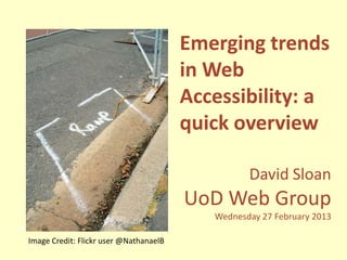 Emerging trends
                                                        in Web
                                                        Accessibility: a
                                                        quick overview

                                                                  David Sloan
                                                        UoD Web Group
                                                           Wednesday 27 February 2013
http://www.flickr.com/photos/purecaffeine/5399530443/

    Image Credit: Flickr user @NathanaelB
 