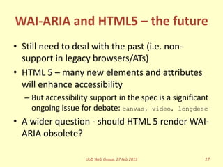 WAI-ARIA and HTML5 – the future
• Still need to deal with the past (i.e. non-
  support in legacy browsers/ATs)
• HTML 5 – many new elements and attributes
  will enhance accessibility
  – But accessibility support in the spec is a significant
    ongoing issue for debate: canvas, video, longdesc
• A wider question - should HTML 5 render WAI-
  ARIA obsolete?

                    UoD Web Group, 27 Feb 2013          17
 