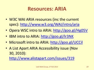 Resources: ARIA
• W3C WAI ARIA resources (inc the current
  spec): http://www.w3.org/WAI/intro/aria
• Opera WSC intro to ARIA: http://goo.gl/Hg05V
• IBM intro to ARIA: http://goo.gl/lr3NK
• Microsoft intro to ARIA: http://goo.gl/UCCil
• A List Apart ARIA Accessibility issue (Nov
  30, 2010):
  http://www.alistapart.com/issues/319
                 UoD Web Group, 27 Feb 2013   19
 