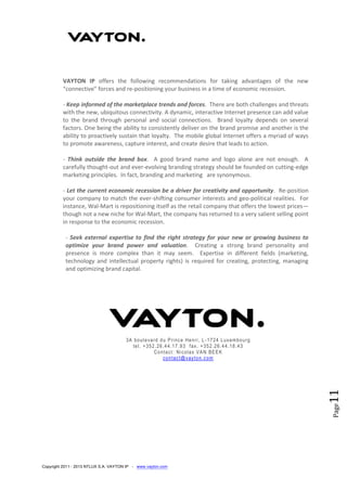 Copyright 2011 - 2013 NTLUX S.A. VAYTON IP - www.vayton.com
Page11
VAYTON IP offers the following recommendations for taking advantages of the new
“connective” forces and re-positioning your business in a time of economic recession.
- Keep informed of the marketplace trends and forces. There are both challenges and threats
with the new, ubiquitous connectivity. A dynamic, interactive Internet presence can add value
to the brand through personal and social connections. Brand loyalty depends on several
factors. One being the ability to consistently deliver on the brand promise and another is the
ability to proactively sustain that loyalty. The mobile global Internet offers a myriad of ways
to promote awareness, capture interest, and create desire that leads to action.
- Think outside the brand box. A good brand name and logo alone are not enough. A
carefully thought-out and ever-evolving branding strategy should be founded on cutting-edge
marketing principles. In fact, branding and marketing are synonymous.
- Let the current economic recession be a driver for creativity and opportunity. Re-position
your company to match the ever-shifting consumer interests and geo-political realities. For
instance, Wal-Mart is repositioning itself as the retail company that offers the lowest prices—
though not a new niche for Wal-Mart, the company has returned to a very salient selling point
in response to the economic recession.
- Seek external expertise to find the right strategy for your new or growing business to
optimize your brand power and valuation. Creating a strong brand personality and
presence is more complex than it may seem. Expertise in different fields (marketing,
technology and intellectual property rights) is required for creating, protecting, managing
and optimizing brand capital.
3A boulevard du Prince Henri, L -1724 Luxembourg
tel. +352.26.44.17.93 fax. +352.26.44.18.43
Contact: Nicolas VAN BEEK
contact@vayton.com
 