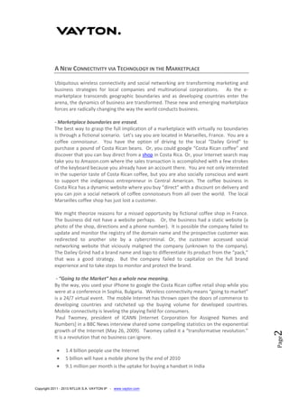 Copyright 2011 - 2013 NTLUX S.A. VAYTON IP - www.vayton.com
Page2
A NEW CONNECTIVITY VIA TECHNOLOGY IN THE MARKETPLACE
Ubiquitous wireless connectivity and social networking are transforming marketing and
business strategies for local companies and multinational corporations. As the e-
marketplace transcends geographic boundaries and as developing countries enter the
arena, the dynamics of business are transformed. These new and emerging marketplace
forces are radically changing the way the world conducts business.
- Marketplace boundaries are erased.
The best way to grasp the full implication of a marketplace with virtually no boundaries
is through a fictional scenario. Let’s say you are located in Marseilles, France. You are a
coffee connoisseur. You have the option of driving to the local “Dailey Grind” to
purchase a pound of Costa Rican beans. Or, you could google “Costa Rican coffee” and
discover that you can buy direct from a shop in Costa Rica. Or, your Internet search may
take you to Amazon.com where the sales transaction is accomplished with a few strokes
of the keyboard because you already have an account there. You are not only interested
in the superior taste of Costa Rican coffee, but you are also socially conscious and want
to support the indigenous entrepreneur in Central American. The coffee business in
Costa Rica has a dynamic website where you buy “direct” with a discount on delivery and
you can join a social network of coffee connoisseurs from all over the world. The local
Marseilles coffee shop has just lost a customer.
We might theorize reasons for a missed opportunity by fictional coffee shop in France.
The business did not have a website perhaps. Or, the business had a static website (a
photo of the shop, directions and a phone number). It is possible the company failed to
update and monitor the registry of the domain name and the prospective customer was
redirected to another site by a cybercriminal. Or, the customer accessed social
networking website that viciously maligned the company (unknown to the company).
The Dailey Grind had a brand name and logo to differentiate its product from the “pack,”
that was a good strategy. But the company failed to capitalize on the full brand
experience and to take steps to monitor and protect the brand.
- “Going to the Market” has a whole new meaning.
By the way, you used your iPhone to google the Costa Rican coffee retail shop while you
were at a conference in Sophia, Bulgaria. Wireless connectivity means “going to market”
is a 24/7 virtual event. The mobile Internet has thrown open the doors of commerce to
developing countries and ratcheted up the buying volume for developed countries.
Mobile connectivity is leveling the playing field for consumers.
Paul Twomey, president of ICANN [Internet Corporation for Assigned Names and
Numbers] in a BBC News interview shared some compelling statistics on the exponential
growth of the Internet (May 26, 2009). Twomey called it a “transformative revolution.”
It is a revolution that no business can ignore.
 1.4 billion people use the Internet
 5 billion will have a mobile phone by the end of 2010
 9.1 million per month is the uptake for buying a handset in India
 
