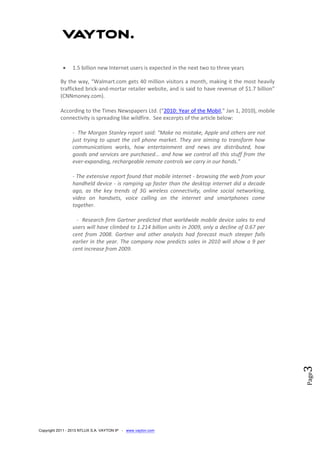 Copyright 2011 - 2013 NTLUX S.A. VAYTON IP - www.vayton.com
Page3
 1.5 billion new Internet users is expected in the next two to three years
By the way, “Walmart.com gets 40 million visitors a month, making it the most heavily
trafficked brick-and-mortar retailer website, and is said to have revenue of $1.7 billion”
(CNNmoney.com).
According to the Times Newspapers Ltd. (“2010: Year of the Mobil,” Jan 1, 2010), mobile
connectivity is spreading like wildfire. See excerpts of the article below:
- The Morgan Stanley report said: "Make no mistake, Apple and others are not
just trying to upset the cell phone market. They are aiming to transform how
communications works, how entertainment and news are distributed, how
goods and services are purchased... and how we control all this stuff from the
ever-expanding, rechargeable remote controls we carry in our hands."
- The extensive report found that mobile internet - browsing the web from your
handheld device - is ramping up faster than the desktop internet did a decade
ago, as the key trends of 3G wireless connectivity, online social networking,
video on handsets, voice calling on the internet and smartphones come
together.
- Research firm Gartner predicted that worldwide mobile device sales to end
users will have climbed to 1.214 billion units in 2009, only a decline of 0.67 per
cent from 2008. Gartner and other analysts had forecast much steeper falls
earlier in the year. The company now predicts sales in 2010 will show a 9 per
cent increase from 2009.
 