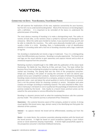 Copyright 2011 - 2013 NTLUX S.A. VAYTON IP - www.vayton.com
Page4
CONNECTING THE DOTS: YOUR BUSINESS, YOUR BRAND POWER
We will examine the implications of this new, explosive connectivity for your business,
but first let’s try to understand branding better. Most of the literature on branding begins
with a definition. It is important to be reminded of the basics to understand the
potential power of branding.
The most obvious meaning of branding is to make a distinguishing mark. The cattle on
ranches all look alike, so the ranchers chose a symbol to represent and distinguish their
enterprise. When the cattle were herded to market, it was essential to keep up with and
be able to indentify the inventory. The cattle were physically branded with a symbol,
usually a letter in a circle. Branding, then, is fundamentally a tool of identification
whether it is branding cattle with a hot iron or branding a business with a logo, trademark
or tag line.
Yet, branding is emphatically not merely a logo or trademark. True, it is a distinguishing
mark that differentiates your business. Branding is actually experiential. The brand name
and logo are the visual vehicles to gain awareness and capture interest and to elicit an
emotional response from the consumer.
Marketing reached a breakthrough in the 1980s with the publication of the classic book
Positioning: The Battle for Your Mind by Al Ries and Jack Trout. The book shifted the
business focus from marketing the product to creating a market. The tool for creating the
market was branding. The playing field was the mind of the prospective consumer.
Simply put, branding is the power of causing the consumer to want (to desire) your
product versus your competitors’ products. Based on principles of behavioral psychology,
branding creates emotional attachment to a company, product or service. Thus, branding
generates value—over and above the actual qualities or merits of the product or service.
Cost is not the primary factor for choosing a product or service. Perception and value
creation are stronger according to marketing research. The value attached to Nike, Coca-
Cola or Samsung is not based on cost or quality but the psychology of attachment and the
promise evoked by the brand. And, loyalty to a brand means premium prices can be
asked for the same product or service offered by the competitor.
Branding is a dynamic process built on what the marketing literature calls the customer
journey model. The customer journey is comprised of four milestones:
Awareness – the customer becomes aware of the company, product or service. A strong
visual signifier (the brand name, logo, domain name) is the identifying tool that grabs the
attention of the customer.
Interest – to capture interest the brand will be differentiated, standing out from the
“pack.”
Desire – to create desire, the customer associates pleasing emotions with the brand and
the brand promise. It might be based on social acceptance (sporting a Louis Vuitton
purse) or social awareness (buying responsibly). A brand might purposefully appeal to
the prospective consumer’s cherished childhood memories.
 
