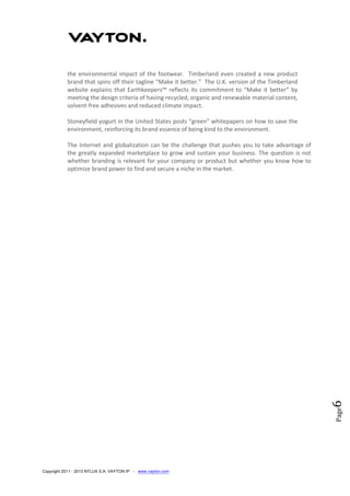 Copyright 2011 - 2013 NTLUX S.A. VAYTON IP - www.vayton.com
Page6
the environmental impact of the footwear. Timberland even created a new product
brand that spins off their tagline “Make it better.” The U.K. version of the Timberland
website explains that Earthkeepers™ reflects its commitment to “Make it better” by
meeting the design criteria of having recycled, organic and renewable material content,
solvent-free adhesives and reduced climate impact.
Stoneyfield yogurt in the United States posts “green” whitepapers on how to save the
environment, reinforcing its brand essence of being kind to the environment.
The Internet and globalization can be the challenge that pushes you to take advantage of
the greatly expanded marketplace to grow and sustain your business. The question is not
whether branding is relevant for your company or product but whether you know how to
optimize brand power to find and secure a niche in the market.
 