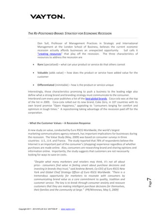 Copyright 2011 - 2013 NTLUX S.A. VAYTON IP - www.vayton.com
Page7
THE RE-POSITIONED BRAND: STRATEGY FOR ECONOMIC RECESSION
Don Sull, Professor of Management Practices in Strategic and International
Management at the London School of Business, believes the current economic
recession actually affords businesses an unexpected opportunity. Sull calls it
“creating resources” that play off the recession. The three characteristics of
resources to address the recession are
 Rare (specialized) – what can your product or service do that others cannot
 Valuable (adds value) – how does the product or service have added value for the
customer
 Differentiated (inimitable) – how is the product or service unique
Interestingly, those characteristics promising to push a business to the leading edge also
define what a strong brand and branding strategy must communicate to the consumer.
Interbrand.com every year publishes a list of the best global brands. Coca-cola was at the top
of the list in 2009. Coca-cola rolled out its new brand, Coke Zero, in 107 countries with its
own brand promise “Open Happiness,” appealing to “consumers longing for comfort and
optimism in tough times.” A repositioning taking advantage of the recession paid off for the
corporation.
- What the Customer Values – A Recession Response
A new study on value, conducted by Euro RSCG Worldwide, the world's largest
marketing communications agency network, has important implications for businesses during
the recession. The Value Study (May, 2009) was based on consumer surveys in three
countries: U.S., U.K. and France. The study reported that 78% of respondents believe the
Internet is an important part of the consumer’s (shopping) experience regardless of whether
purchases are made online. Also, consumers are researching brand and sharing opinions and
information online. Importantly, the study suggests that customers are not necessarily
looking for ways to save on costs.
"Despite what many marketers and retailers may think, it's not all about
price-- consumers find value in feeling smart about purchase decisions and
investing in brands they trust," said Andrew Benett, Co-CEO of Euro RSCG New
York and Global Chief Strategy Officer of Euro RSCG Worldwide. "There is a
tremendous opportunity for marketers to resonate with consumers by
communicating brand value as a core commitment to quality, tradition and
customer service. The key is to break through consumer anxiety and reassure
customers that they are making intelligent purchase decisions for themselves,
their families and the community at large." (PR/Wirenews, May 5, 2009)
 