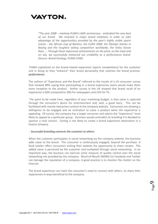 Copyright 2011 - 2013 NTLUX S.A. VAYTON IP - www.vayton.com
Page9
“The year 2008 – marking PUMA’s 60th anniversary - embodied the very best
of our brand. We invested in major brand initiatives in order to take
advantage of the opportunities provided by the year’s highly visible sports
events - the African Cup of Nations, the EURO 2008, the Olympic Games in
Beijing and the toughest sailing competition worldwide, the Volvo Ocean
Race. … Through these impressive achievements on the pitch, on the track and
on sea, we successfully enhanced our credibility as a performance brand.
(Source: Brand Strategy, PUMA.COM)
PUMA capitalized on the brand-related experience (sports competitions) for the customer
and in doing so they “enhance” their brand personality that matches the brand promise:
performance.
The authors of “Experience and the Brand” referred to the results of a US consumer survey
that showed 89% saying that participating in a brand experience event would make them
more receptive to the product. Anther survey in the UK showed that brand recall of an
experience is 60% compared to 30% for newspapers and 23% for TV.
The point to be made here, regardless of your marketing budget, is that value is captured
through the consumer’s desire for entertainment and, well, a good story. This can be
facilitated with merely interactive content at the company website. Consumers are showing a
willingness to be engaged and an inclination to value a product when the experience is
appealing. Of course, the company has a target consumer and selects the “experience” most
likely to appeal to a particular group. Guinness would contradict its branding if it decided to
sponsor a rock concert. Carling is not likely to create a brand experience destination in a
historic brewery.
- Successful branding connects the customer to others.
When the customer participates in social networking via the company website, the business
adds value to the brand. The consumer is continuously engaged, beyond the purchase. A
food retailer offers consumers visiting their website the opportunity to share recipes. The
added value is perceived by the customer and multiplied through social networking. In an
important way, the business can exercise some measure of quality control over the social
networking not provided by the company. Word of Mouth (WOM) via Facebook and Twitter
can damage the reputation of a company. A good practice is to monitor the chatter on the
Internet.
The brand experience can meet the consumer’s need to connect with others…to share their
experiences in ways beneficial to the company.
 