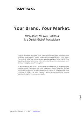 Copyright 2011 - 2013 NTLUX S.A. VAYTON IP - www.vayton.com
Page1
Your Brand, Your Market.
Implications for Your Business
in a Digital (Global) Marketplace
Effective branding strategies (from name creation to brand protection and
valuation) are essential to launch, grow and protect your business. “Your Brand,
Your Market” is one of several whitepapers produced by VAYTON IP. The aim is to
provide up-to-date background information, trends, and implications for your
business in a digital, global marketplace.
In this whitepaper, the focus is on the recent transformation of the marketplace
through wireless connectivity and social networking. Brand power has reached
new heights. Branding is reconsidered within the context of this new connectivity
sweeping the globe. The paper concludes with recommendations for building
brand power during the economic recession.
 