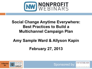 Social Change Anytime Everywhere:
                 Best Practices to Build a
               Multichannel Campaign Plan

            Amy Sample Ward & Allyson Kapin

                    February 27, 2013


A Service
   Of:                          Sponsored by:
 